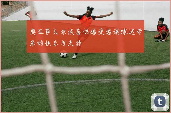 奥亚萨瓦尔谈喜悦感受感谢球迷带来的快乐与支持