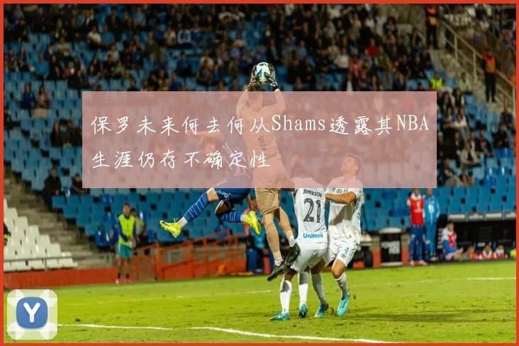 保罗未来何去何从Shams透露其NBA生涯仍存不确定性