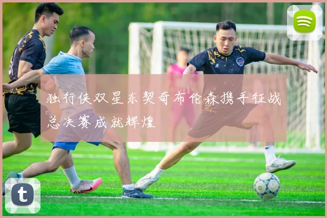独行侠双星东契奇布伦森携手征战总决赛成就辉煌