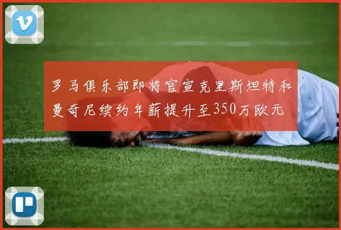 罗马俱乐部即将官宣克里斯坦特和曼奇尼续约年薪提升至350万欧元