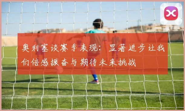 奥利塞谈赛季表现：显著进步让我们倍感振奋与期待未来挑战