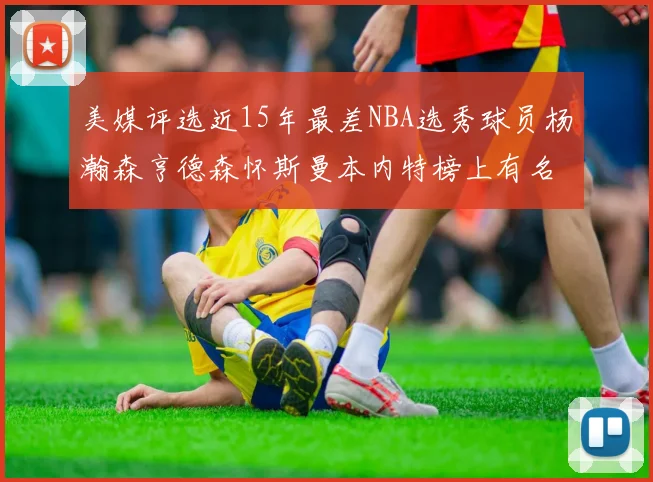美媒评选近15年最差NBA选秀球员杨瀚森亨德森怀斯曼本内特榜上有名