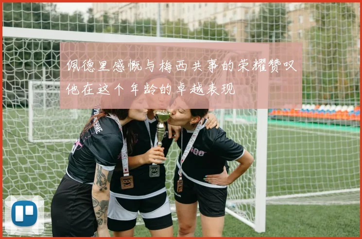 佩德里感慨与梅西共事的荣耀赞叹他在这个年龄的卓越表现