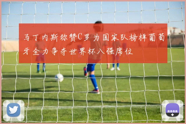 马丁内斯称赞C罗为国家队榜样葡萄牙全力争夺世界杯八强席位