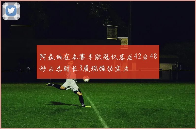 阿森纳在本赛季欧冠仅落后42分48秒占总时长3展现强劲实力