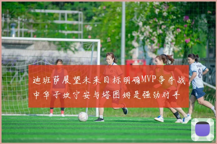 迪班萨展望未来目标明确MVP争夺战中华子坎宁安与塔图姆是强劲对手