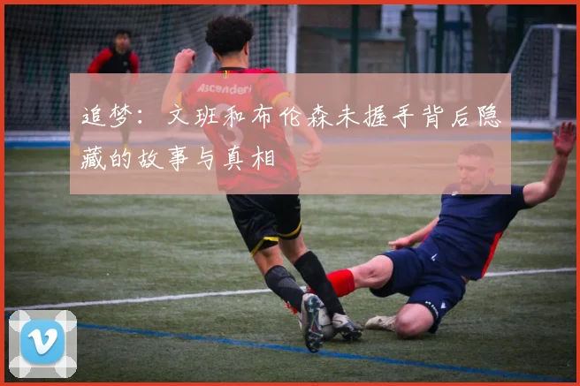 追梦：文班和布伦森未握手背后隐藏的故事与真相