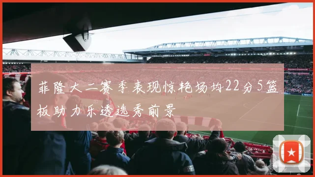 菲隆大二赛季表现惊艳场均22分5篮板助力乐透选秀前景