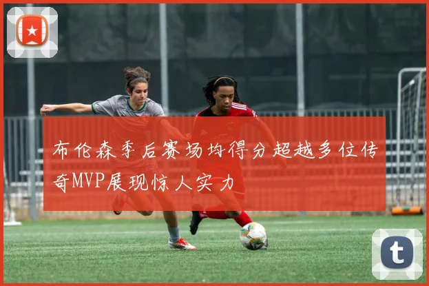 布伦森季后赛场均得分超越多位传奇MVP展现惊人实力