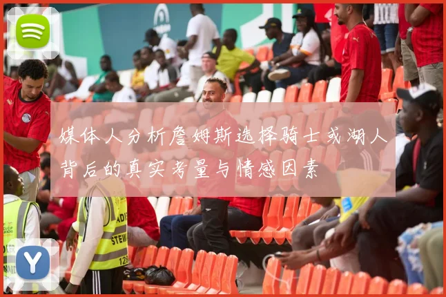 媒体人分析詹姆斯选择骑士或湖人背后的真实考量与情感因素