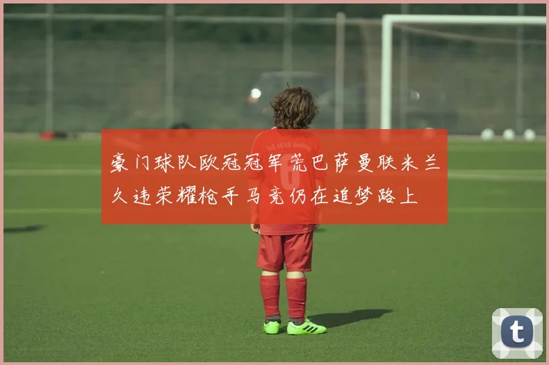 豪门球队欧冠冠军荒巴萨曼联米兰久违荣耀枪手马竞仍在追梦路上