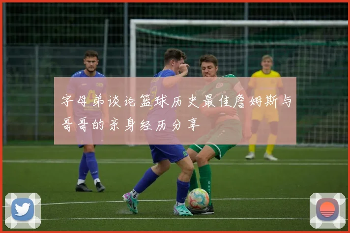 字母弟谈论篮球历史最佳詹姆斯与哥哥的亲身经历分享